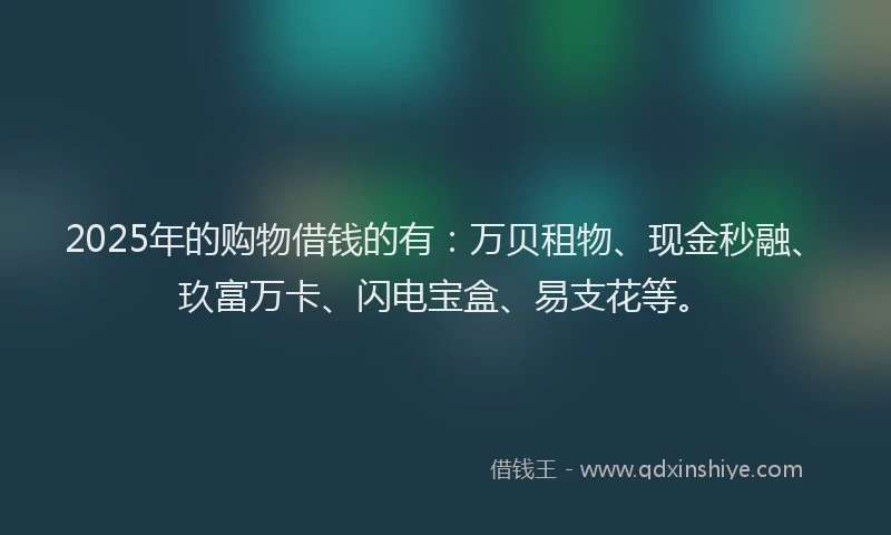 2025年的购物借钱的有：万贝租物、现金秒融、玖富万卡、闪电宝盒、易支花等。
