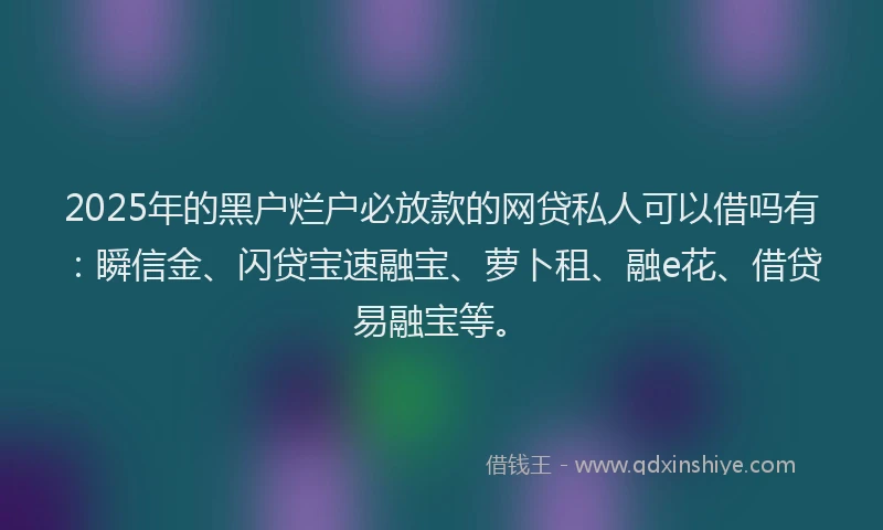 2025年的黑户烂户必放款的网贷私人可以借吗有：瞬信金、闪贷宝速融宝、萝卜租、融e花、借贷易融宝等。