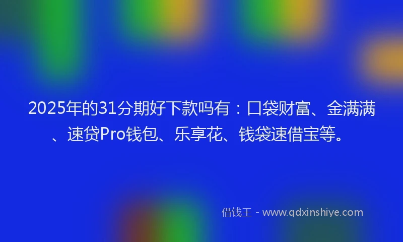 2025年的31分期好下款吗有：口袋财富、金满满、速贷Pro钱包、乐享花、钱袋速借宝等。