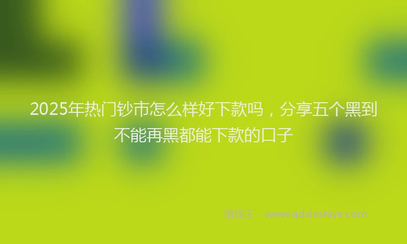2025年热门钞市怎么样好下款吗，分享五个黑到不能再黑都能下款的口子