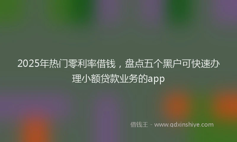 2025年热门零利率借钱，盘点五个黑户可快速办理小额贷款业务的app