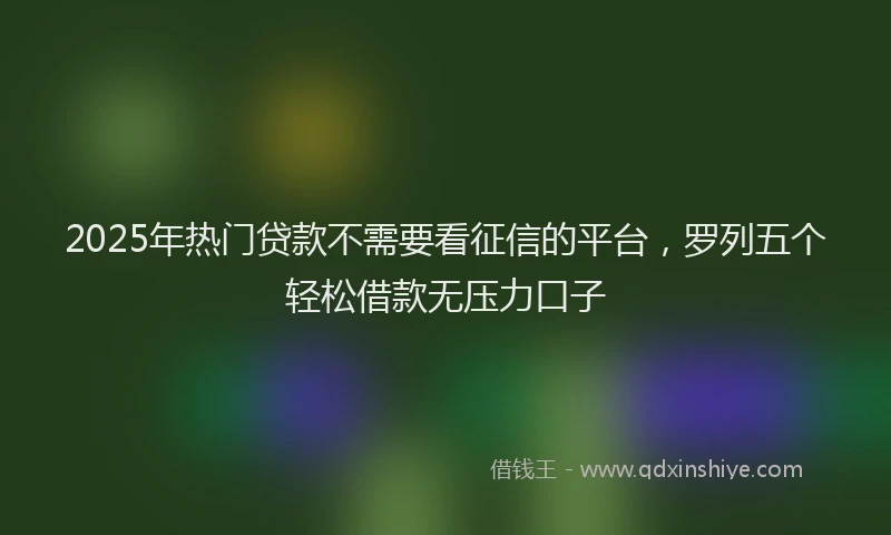 2025年热门贷款不需要看征信的平台，罗列五个轻松借款无压力口子