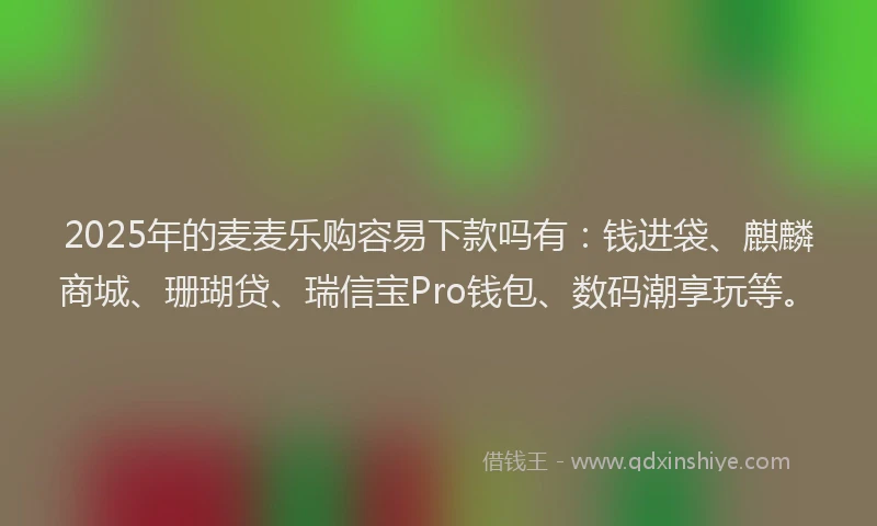 2025年的麦麦乐购容易下款吗有：钱进袋、麒麟商城、珊瑚贷、瑞信宝Pro钱包、数码潮享玩等。