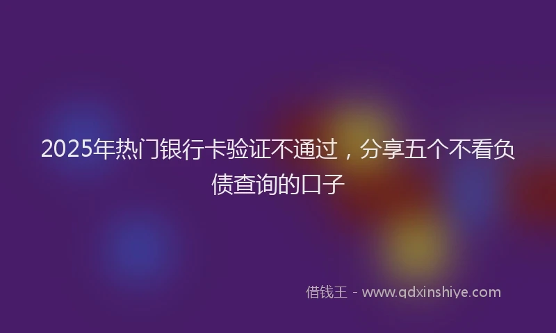 2025年热门银行卡验证不通过，分享五个不看负债查询的口子