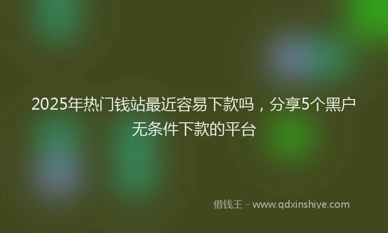 2025年热门钱站最近容易下款吗，分享5个黑户无条件下款的平台