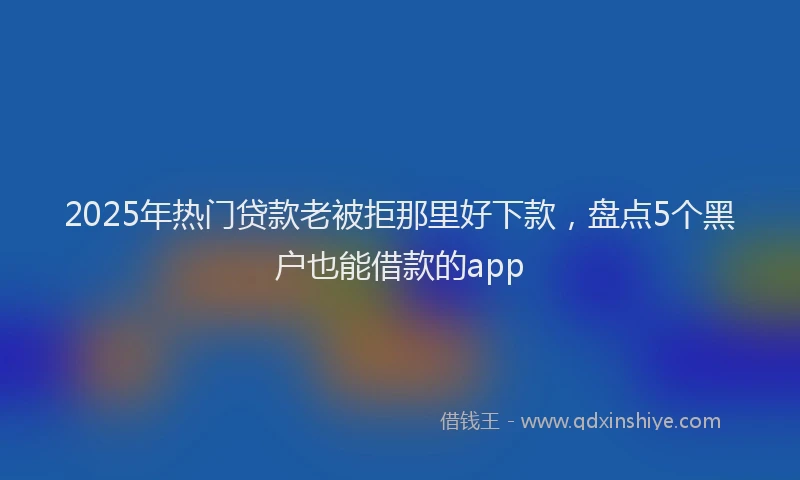 2025年热门贷款老被拒那里好下款，盘点5个黑户也能借款的app