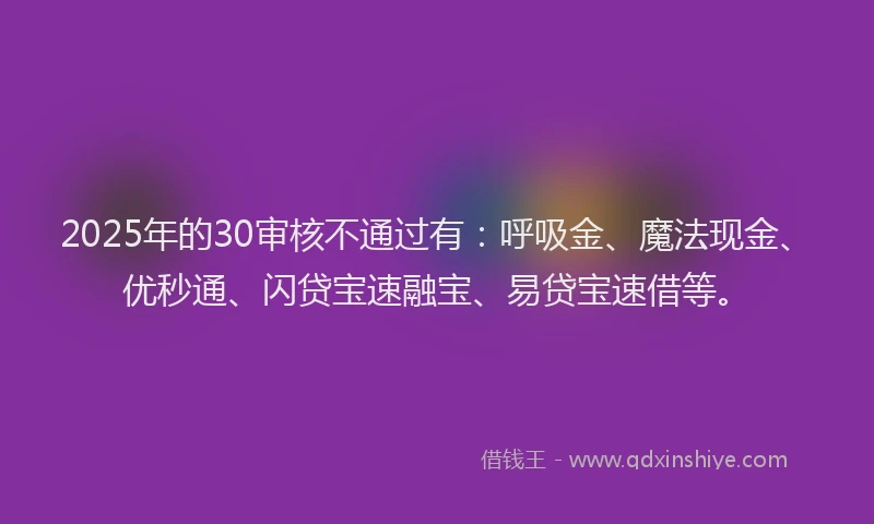 2025年的30审核不通过有：呼吸金、魔法现金、优秒通、闪贷宝速融宝、易贷宝速借等。