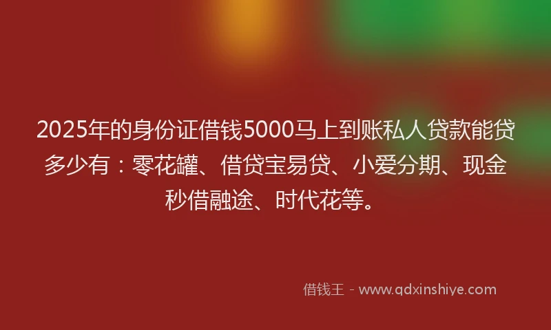 2025年的身份证借钱5000马上到账私人贷款能贷多少有：零花罐、借贷宝易贷、小爱分期、现金秒借融途、时代花等。