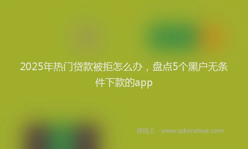 2025年热门贷款被拒怎么办，盘点5个黑户无条件下款的app