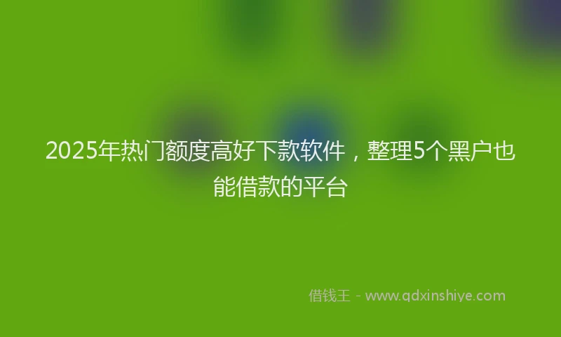 2025年热门额度高好下款软件，整理5个黑户也能借款的平台