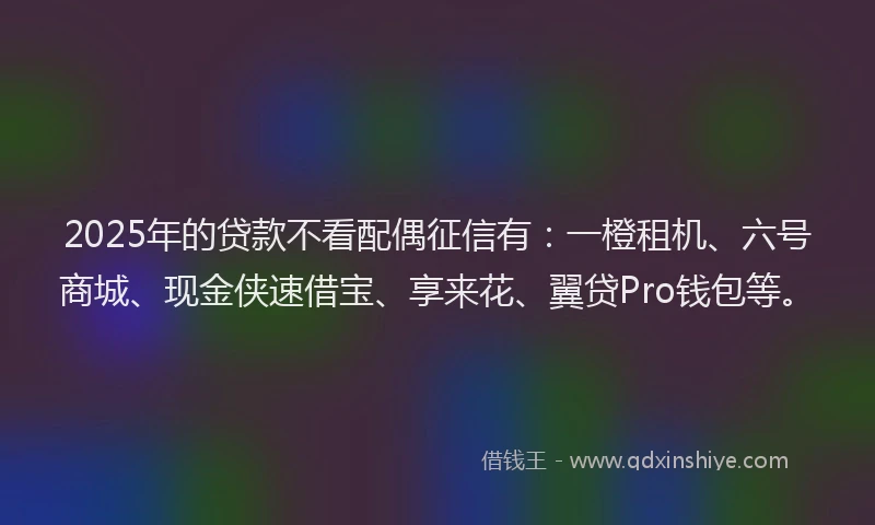 2025年的贷款不看配偶征信有：一橙租机、六号商城、现金侠速借宝、享来花、翼贷Pro钱包等。