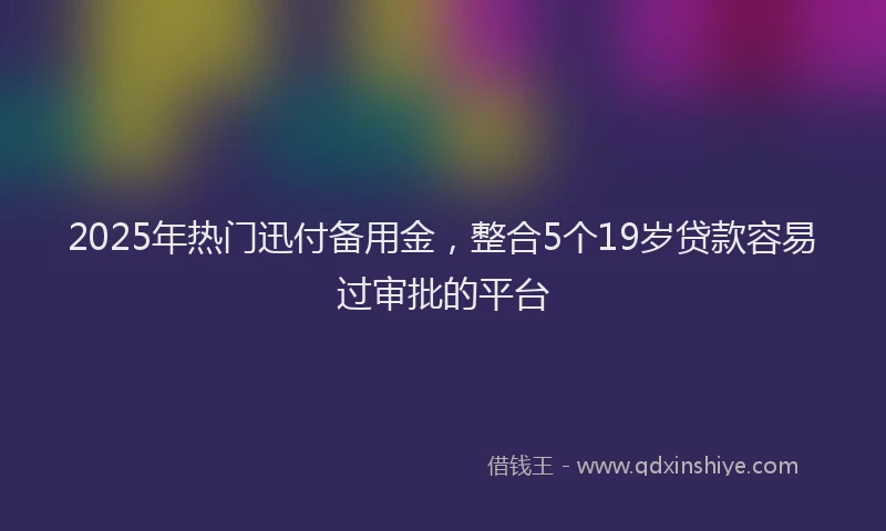 2025年热门迅付备用金，整合5个19岁贷款容易过审批的平台