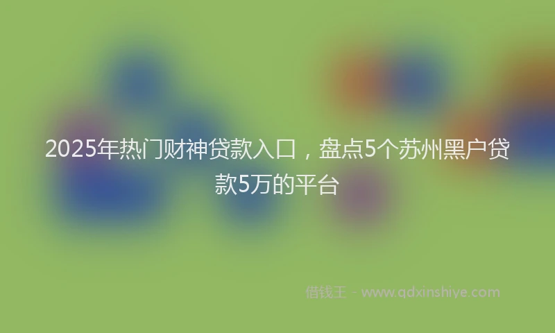 2025年热门财神贷款入口，盘点5个苏州黑户贷款5万的平台