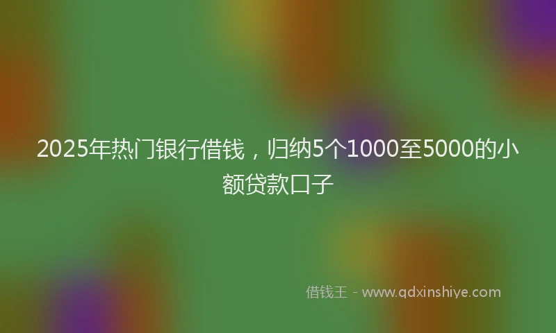 2025年热门银行借钱，归纳5个1000至5000的小额贷款口子