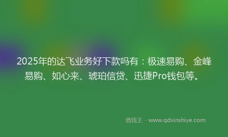 2025年的达飞业务好下款吗有：极速易购、金峰易购、如心来、琥珀信贷、迅捷Pro钱包等。