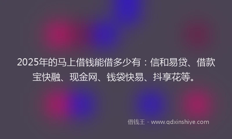 2025年的马上借钱能借多少有：信和易贷、借款宝快融、现金网、钱袋快易、抖享花等。
