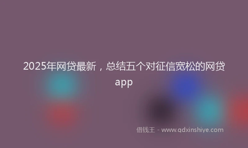 2025年网贷最新，总结五个对征信宽松的网贷app