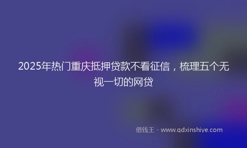 2025年热门重庆抵押贷款不看征信，梳理五个无视一切的网贷