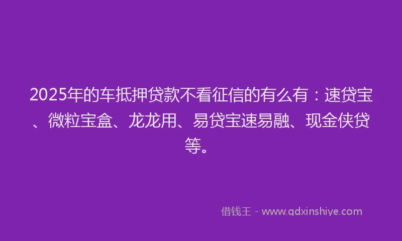 2025年的车抵押贷款不看征信的有么有：速贷宝、微粒宝盒、龙龙用、易贷宝速易融、现金侠贷等。