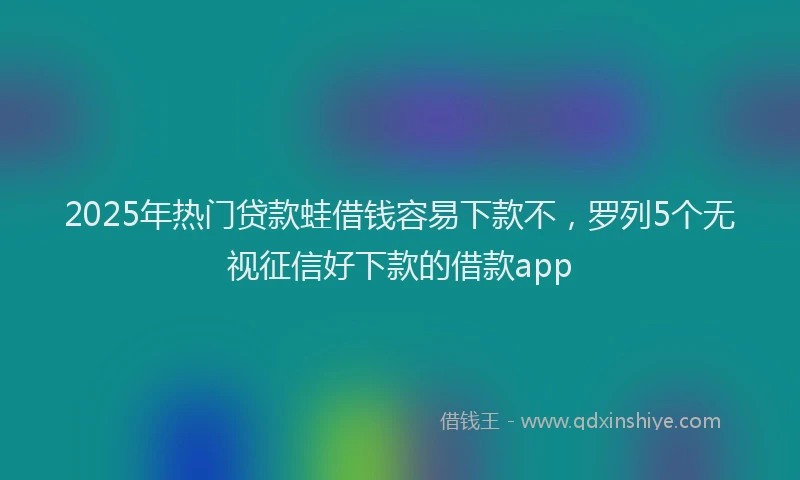 2025年热门贷款蛙借钱容易下款不，罗列5个无视征信好下款的借款app