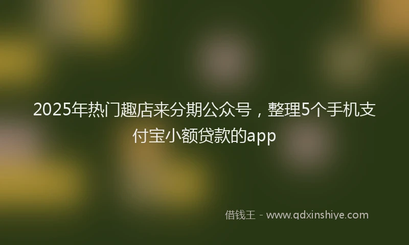 2025年热门趣店来分期公众号，整理5个手机支付宝小额贷款的app