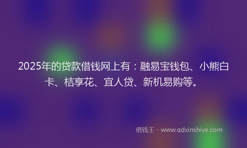 2025年的贷款借钱网上有：融易宝钱包、小熊白卡、桔享花、宜人贷、新机易购等。