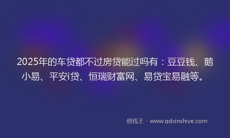 2025年的车贷都不过房贷能过吗有：豆豆钱、鹅小易、平安i贷、恒瑞财富网、易贷宝易融等。