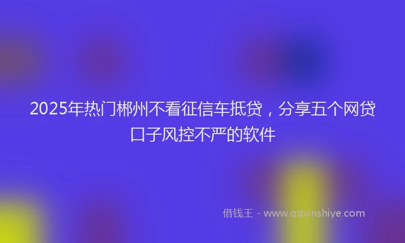2025年热门郴州不看征信车抵贷，分享五个网贷口子风控不严的软件
