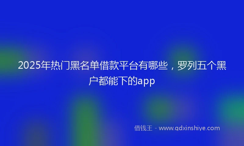 2025年热门黑名单借款平台有哪些，罗列五个黑户都能下的app
