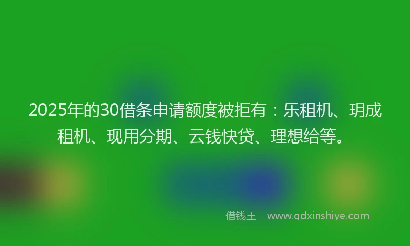 2025年的30借条申请额度被拒有：乐租机、玥成租机、现用分期、云钱快贷、理想给等。
