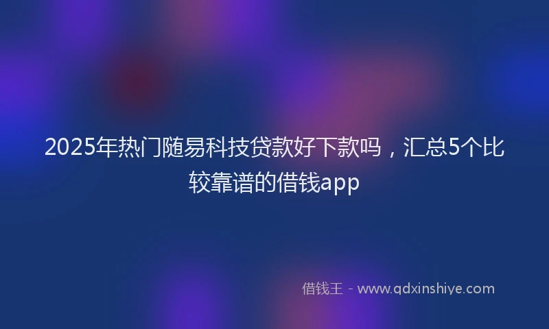 2025年热门随易科技贷款好下款吗，汇总5个比较靠谱的借钱app