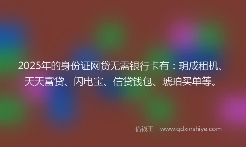 2025年的身份证网贷无需银行卡有：玥成租机、天天富贷、闪电宝、信贷钱包、琥珀买单等。
