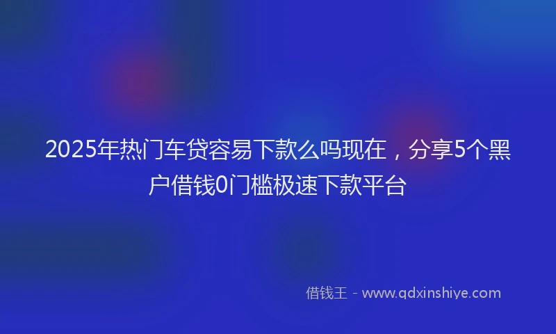 2025年热门车贷容易下款么吗现在，分享5个黑户借钱0门槛极速下款平台