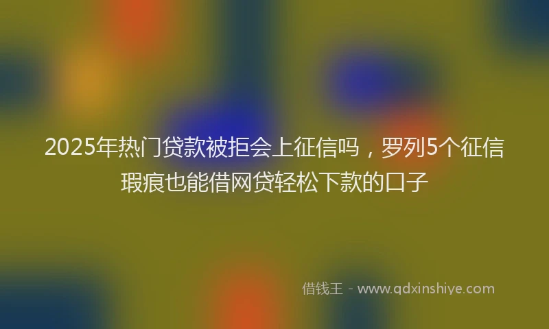 2025年热门贷款被拒会上征信吗，罗列5个征信瑕疵也能借网贷轻松下款的口子