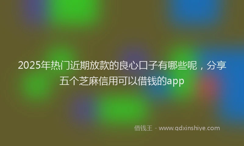 2025年热门近期放款的良心口子有哪些呢，分享五个芝麻信用可以借钱的app
