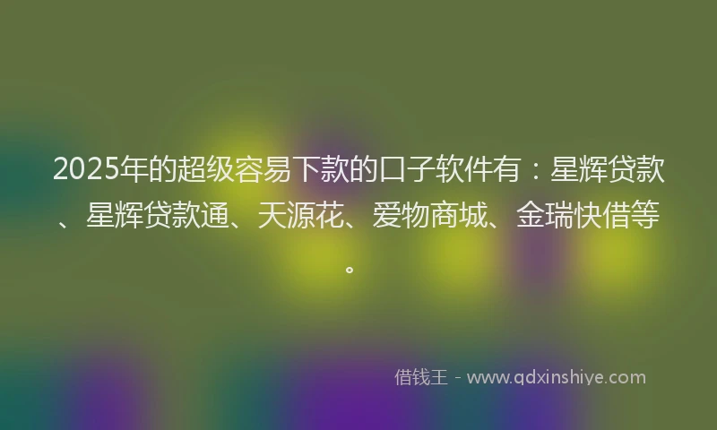 2025年的超级容易下款的口子软件有：星辉贷款、星辉贷款通、天源花、爱物商城、金瑞快借等。