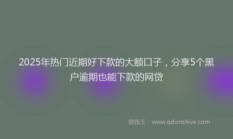 2025年热门近期好下款的大额口子，分享5个黑户逾期也能下款的网贷