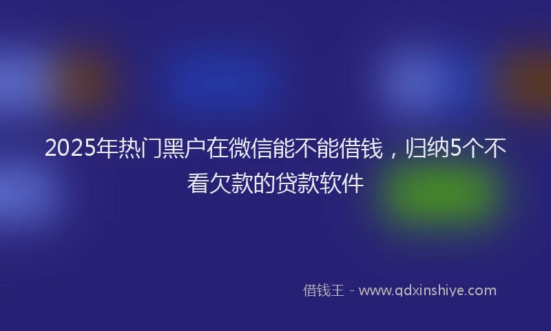 2025年热门黑户在微信能不能借钱，归纳5个不看欠款的贷款软件
