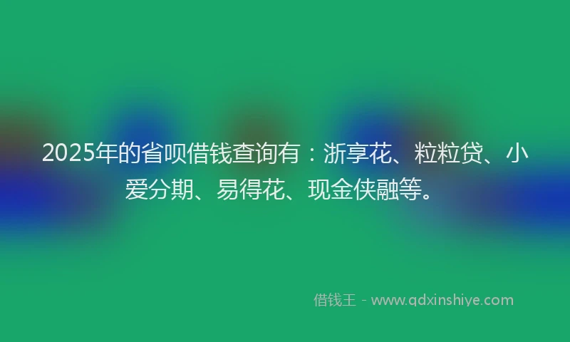 2025年的省呗借钱查询有：浙享花、粒粒贷、小爱分期、易得花、现金侠融等。