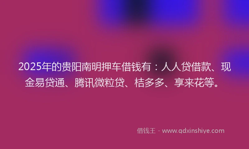 2025年的贵阳南明押车借钱有：人人贷借款、现金易贷通、腾讯微粒贷、桔多多、享来花等。
