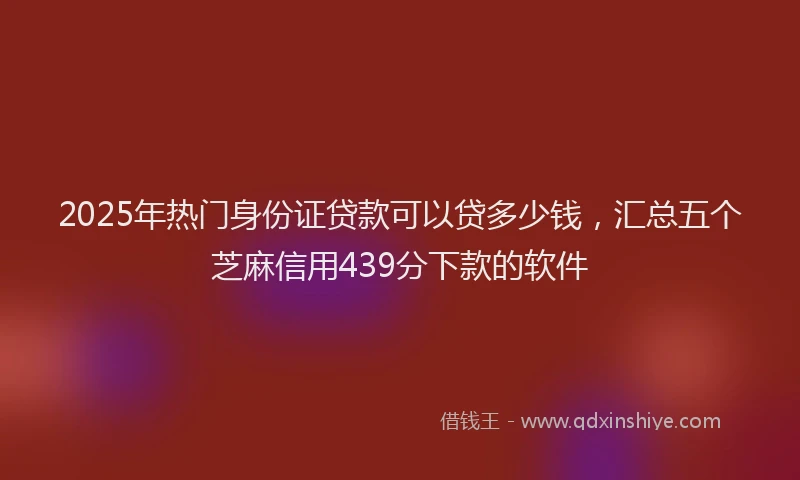 2025年热门身份证贷款可以贷多少钱，汇总五个芝麻信用439分下款的软件