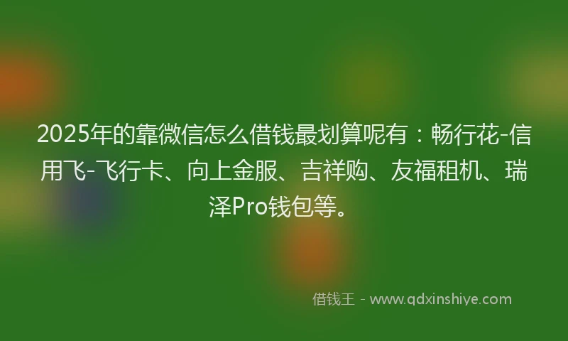 2025年的靠微信怎么借钱最划算呢有：畅行花-信用飞-飞行卡、向上金服、吉祥购、友福租机、瑞泽Pro钱包等。