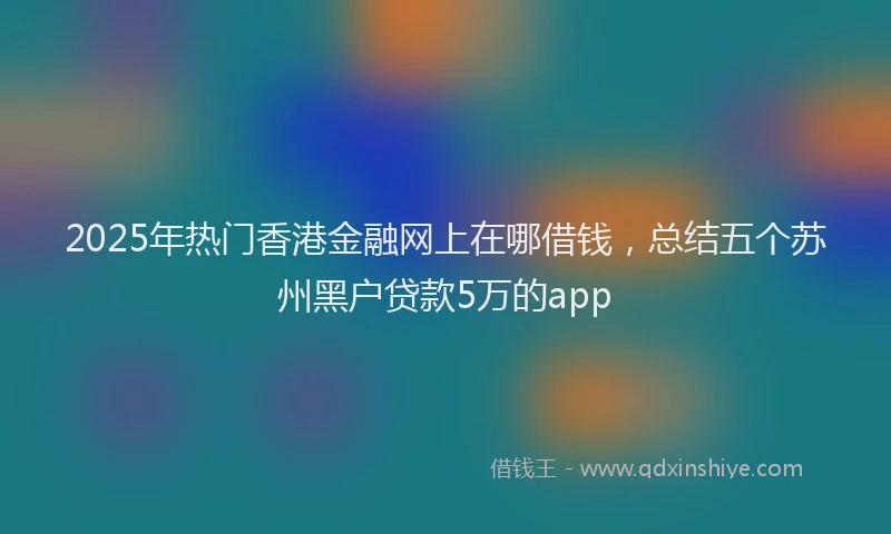 2025年热门香港金融网上在哪借钱，总结五个苏州黑户贷款5万的app