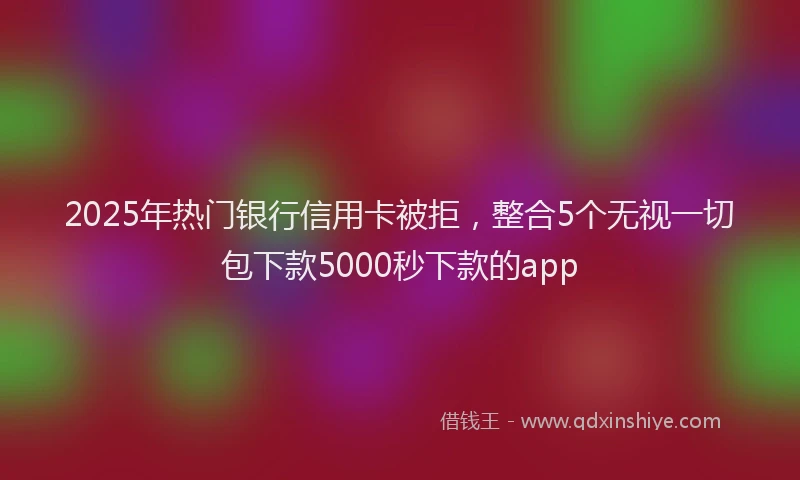 2025年热门银行信用卡被拒，整合5个无视一切包下款5000秒下款的app