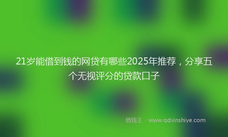 21岁能借到钱的网贷有哪些2025年推荐，分享五个无视评分的贷款口子