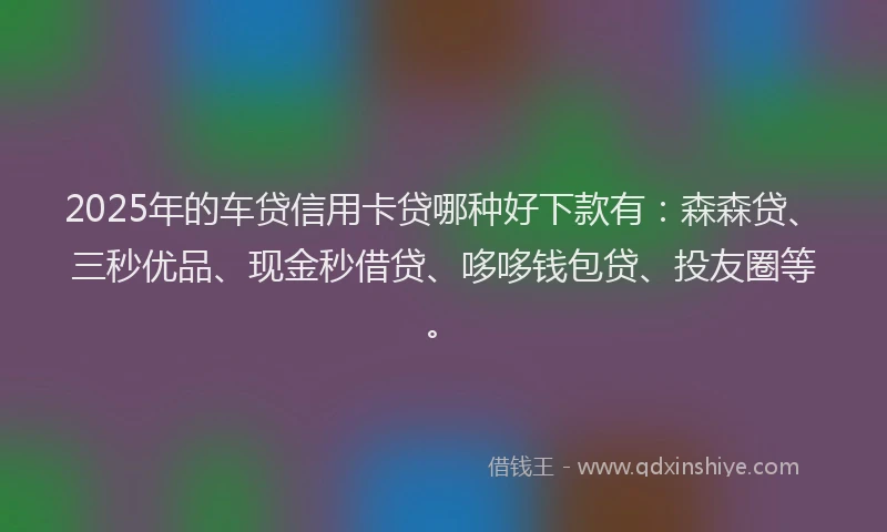 2025年的车贷信用卡贷哪种好下款有：森森贷、三秒优品、现金秒借贷、哆哆钱包贷、投友圈等。