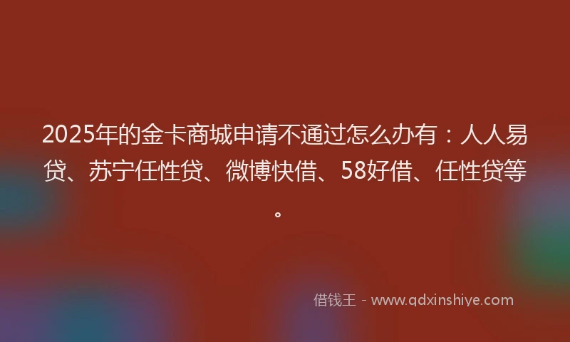 2025年的金卡商城申请不通过怎么办有：人人易贷、苏宁任性贷、微博快借、58好借、任性贷等。