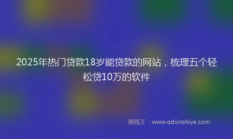 2025年热门贷款18岁能贷款的网站，梳理五个轻松贷10万的软件