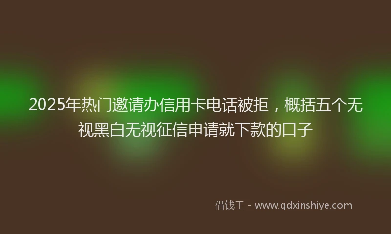 2025年热门邀请办信用卡电话被拒，概括五个无视黑白无视征信申请就下款的口子