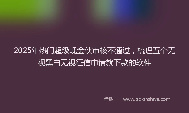 2025年热门超级现金侠审核不通过，梳理五个无视黑白无视征信申请就下款的软件